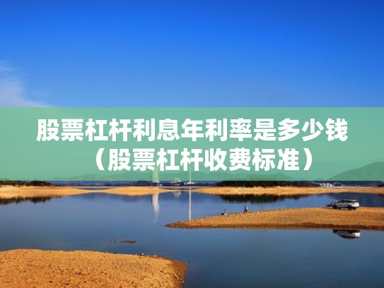 股票杠杆利息年利率是多少钱（股票杠杆收费标准）