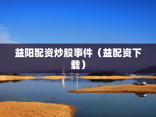 益阳配资炒股事件（益配资下载）