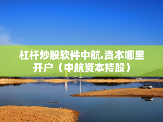 杠杆炒股软件中航.资本哪里开户（中航资本持股）