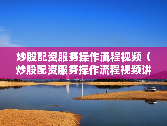 炒股配资服务操作流程视频（炒股配资服务操作流程视频讲解）