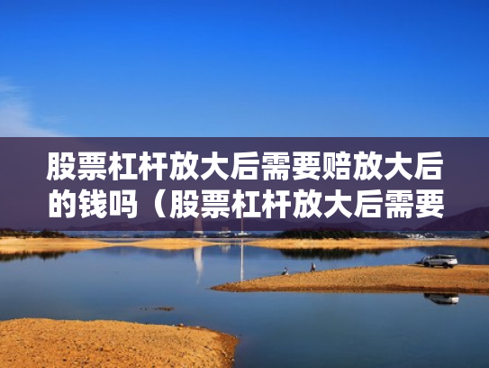 股票杠杆放大后需要赔放大后的钱吗（股票杠杆放大后需要赔放大后的钱吗为什么）