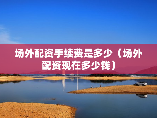 场外配资手续费是多少（场外配资现在多少钱）