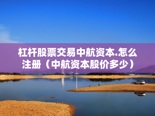 杠杆股票交易中航资本.怎么注册（中航资本股价多少）