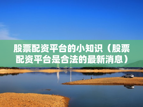 股票配资平台的小知识（股票配资平台是合法的最新消息）