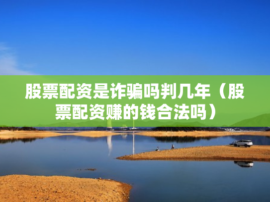 股票配资是诈骗吗判几年（股票配资赚的钱合法吗）