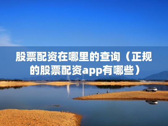 股票配资在哪里的查询（正规的股票配资app有哪些）