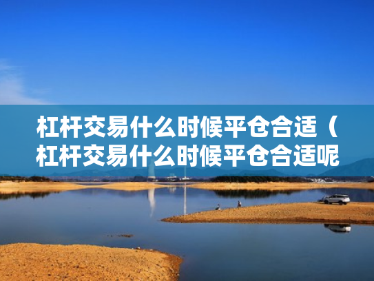 杠杆交易什么时候平仓合适（杠杆交易什么时候平仓合适呢）