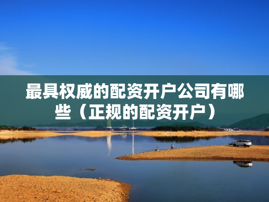 最具权威的配资开户公司有哪些（正规的配资开户）