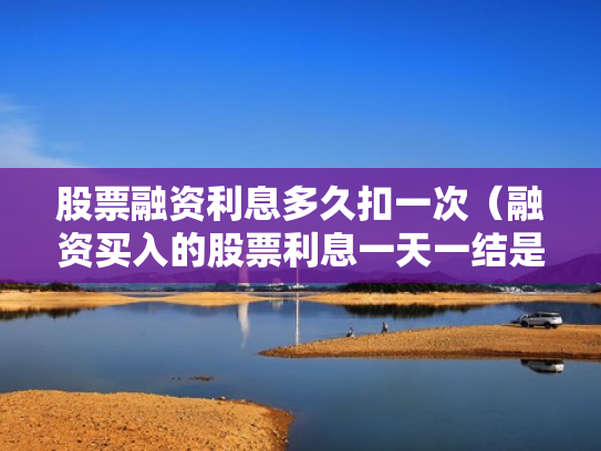 股票融资利息多久扣一次（融资买入的股票利息一天一结是每天都扣吗?）