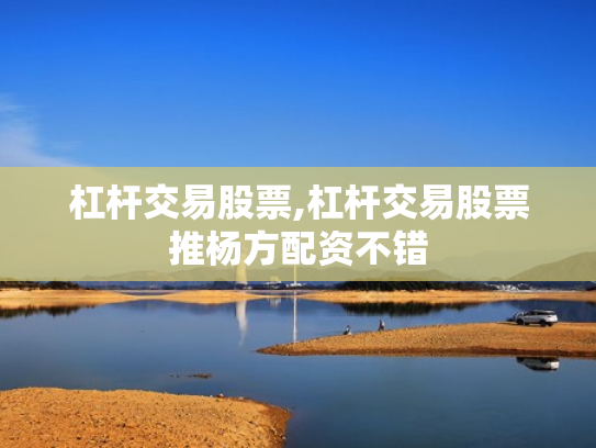 杠杆交易股票,杠杆交易股票推杨方配资不错