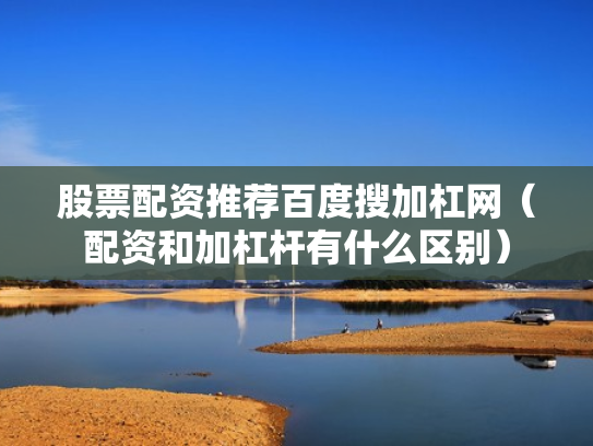 股票配资推荐百度搜加杠网（配资和加杠杆有什么区别）