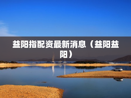 益阳指配资最新消息（益阳益阳）