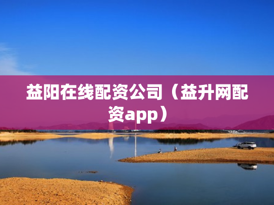 益阳在线配资公司（益升网配资app）