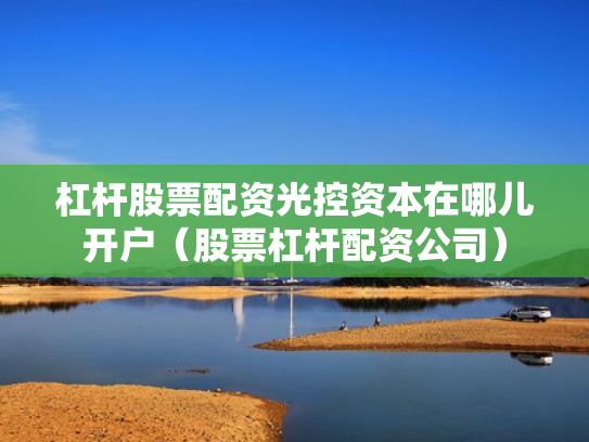 杠杆股票配资光控资本在哪儿开户（股票杠杆配资公司）