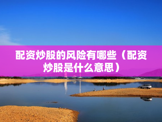 配资炒股的风险有哪些（配资炒股是什么意思）