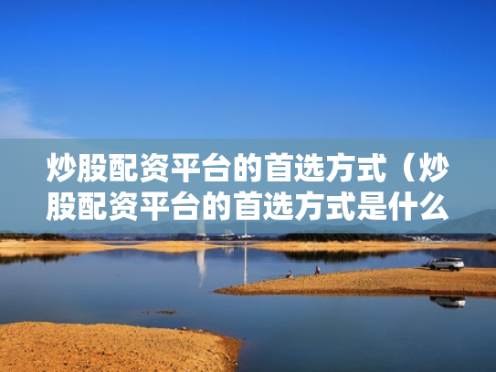 炒股配资平台的首选方式（炒股配资平台的首选方式是什么）
