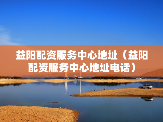 益阳配资服务中心地址（益阳配资服务中心地址电话）