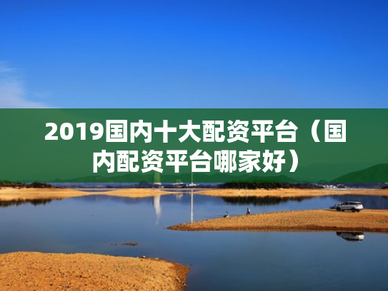 2019国内十大配资平台（国内配资平台哪家好）