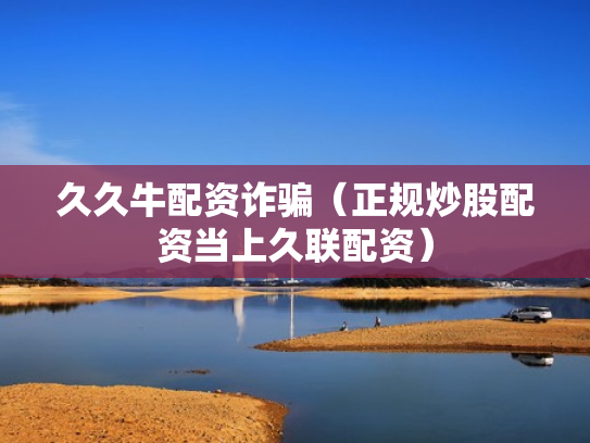久久牛配资诈骗（正规炒股配资当上久联配资）