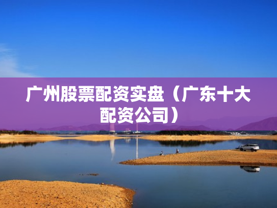 广州股票配资实盘（广东十大配资公司）