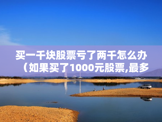 买一千块股票亏了两千怎么办（如果买了1000元股票,最多会亏损多少）