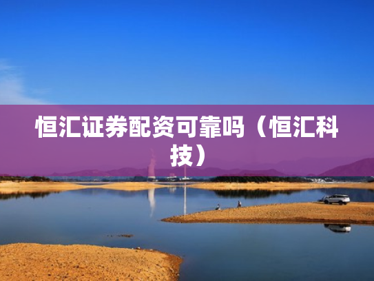 恒汇证券配资可靠吗（恒汇科技）