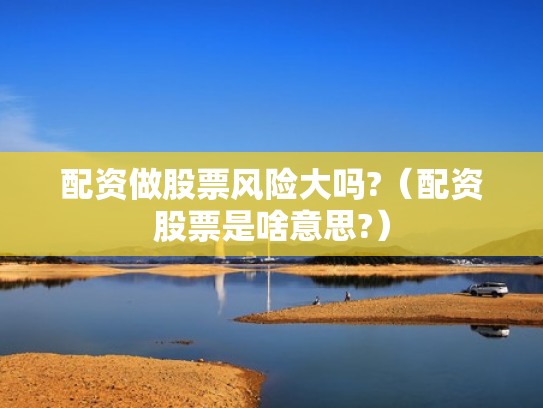 配资做股票风险大吗?（配资股票是啥意思?）