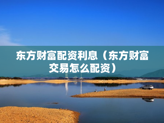 东方财富配资利息（东方财富交易怎么配资）
