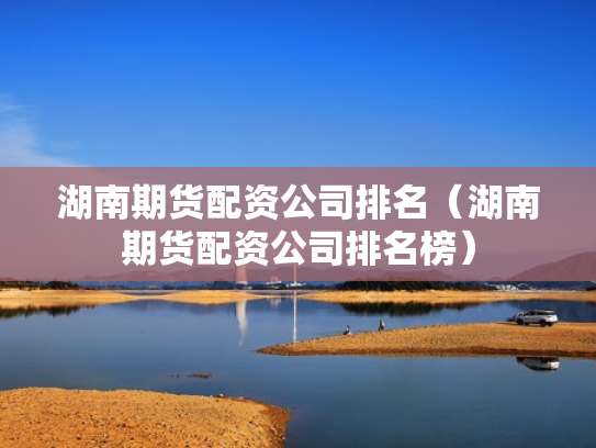湖南期货配资公司排名（湖南期货配资公司排名榜）