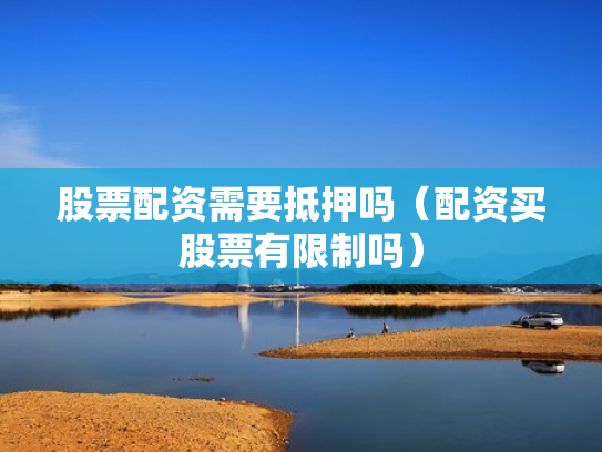 股票配资需要抵押吗（配资买股票有限制吗）