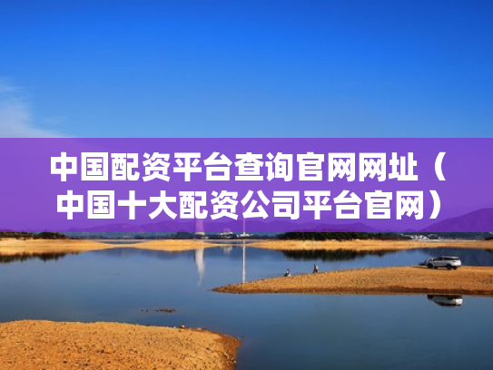 中国配资平台查询官网网址（中国十大配资公司平台官网）