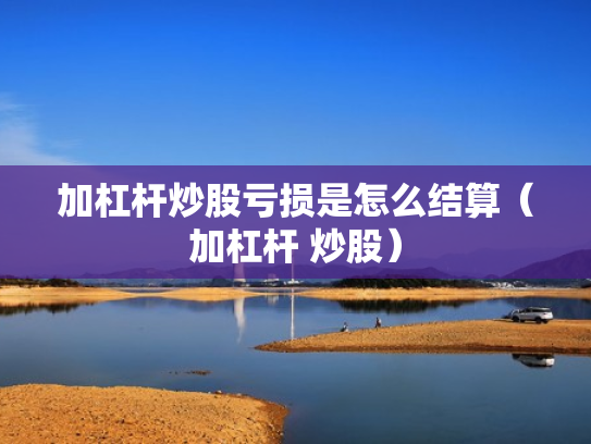 加杠杆炒股亏损是怎么结算（加杠杆 炒股）