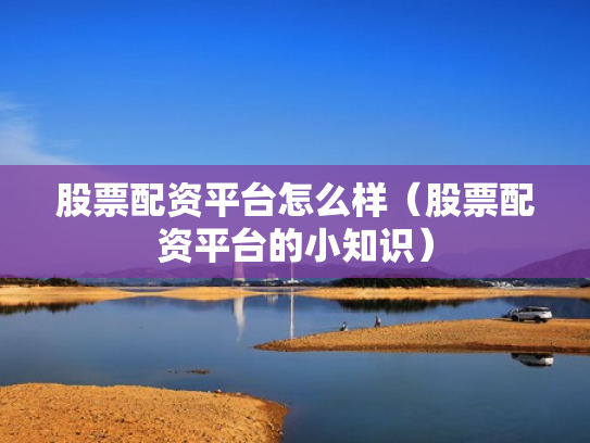 股票配资平台怎么样（股票配资平台的小知识）