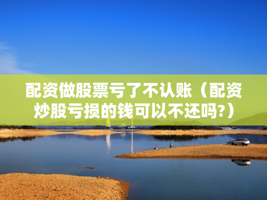 配资做股票亏了不认账（配资炒股亏损的钱可以不还吗?）