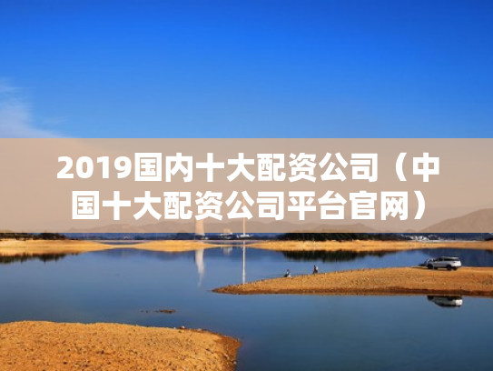 2019国内十大配资公司（中国十大配资公司平台官网）