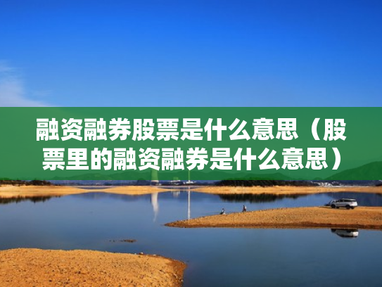 融资融券股票是什么意思（股票里的融资融券是什么意思）