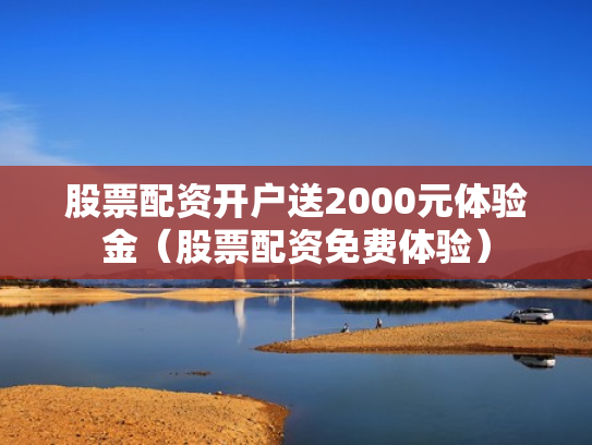 股票配资开户送2000元体验金（股票配资免费体验）
