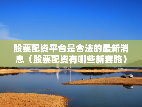 股票配资平台是合法的最新消息（股票配资有哪些新套路）