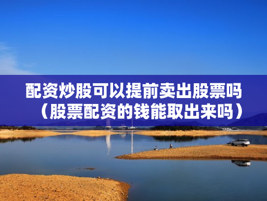 配资炒股可以提前卖出股票吗（股票配资的钱能取出来吗）