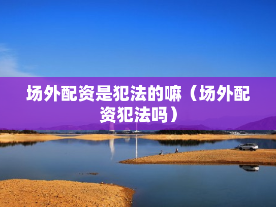 场外配资是犯法的嘛（场外配资犯法吗）