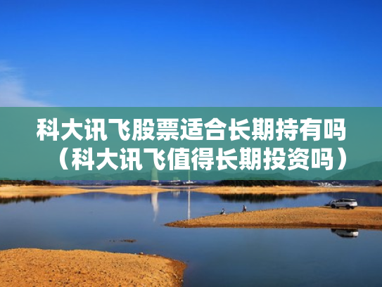科大讯飞股票适合长期持有吗（科大讯飞值得长期投资吗）