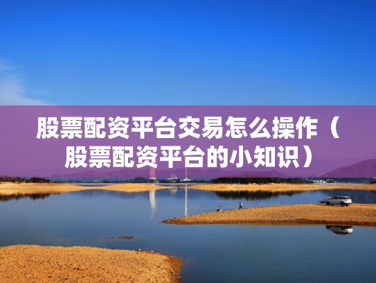 股票配资平台交易怎么操作（股票配资平台的小知识）