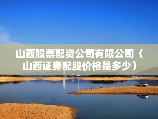 山西股票配资公司有限公司（山西证券配股价格是多少）