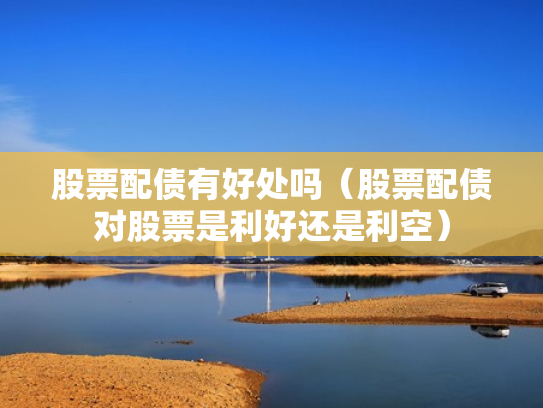 股票配债有好处吗（股票配债对股票是利好还是利空）