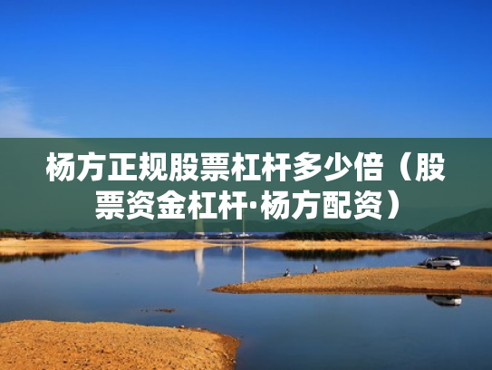 杨方正规股票杠杆多少倍（股票资金杠杆·杨方配资）