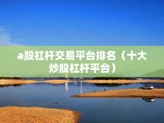 a股杠杆交易平台排名（十大炒股杠杆平台）