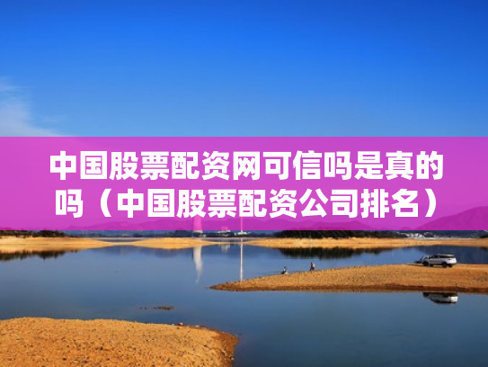 中国股票配资网可信吗是真的吗（中国股票配资公司排名）