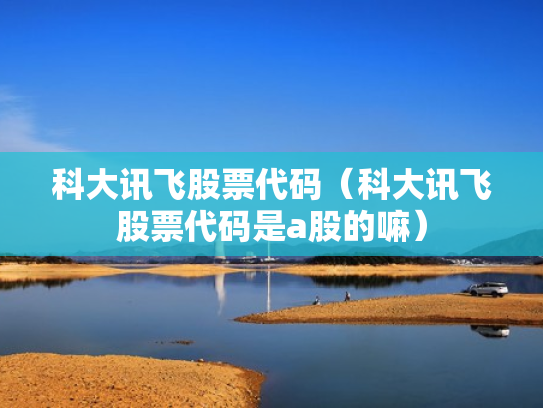科大讯飞股票代码（科大讯飞股票代码是a股的嘛）