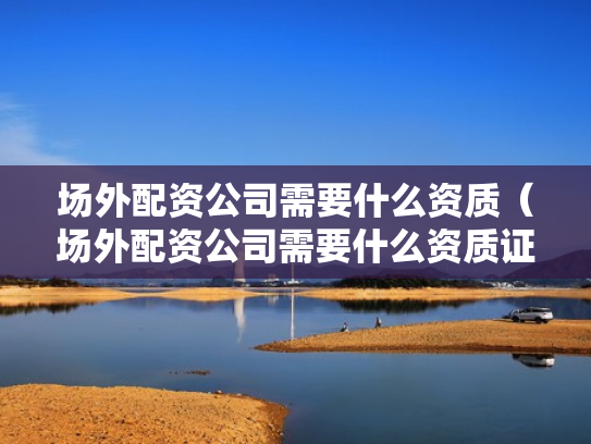 场外配资公司需要什么资质（场外配资公司需要什么资质证书）