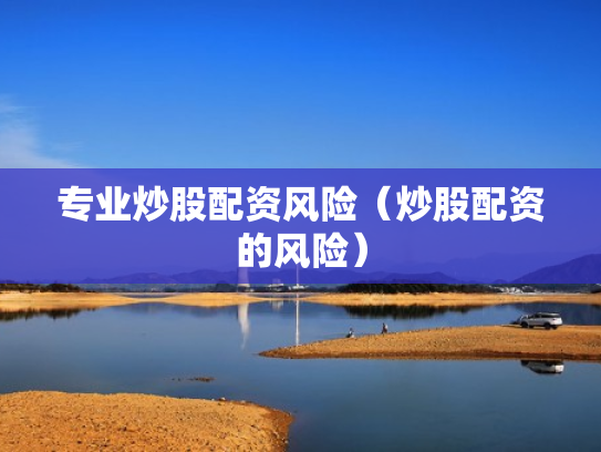 专业炒股配资风险（炒股配资的风险）